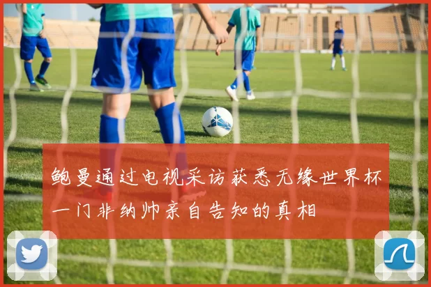 鲍曼通过电视采访获悉无缘世界杯一门非纳帅亲自告知的真相